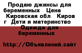 Продаю джинсы для беременных › Цена ­ 400 - Кировская обл., Киров г. Дети и материнство » Одежда для беременных   